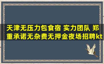 天津无压力包食宿 实力团队 郑重承诺无杂费无押金夜场招聘kt